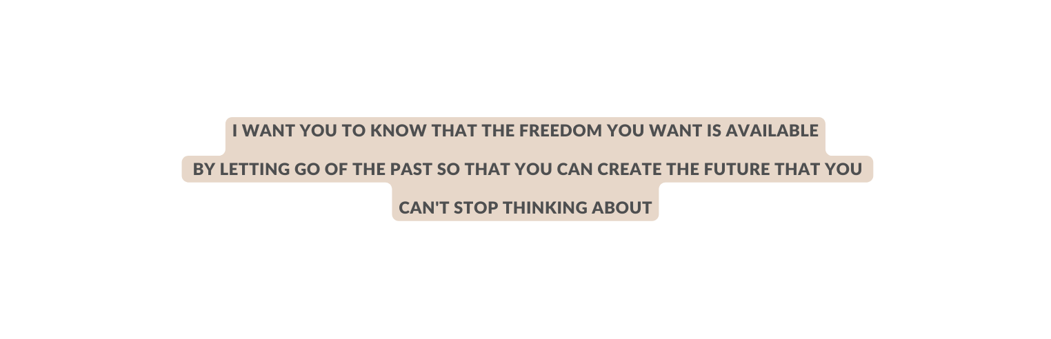 I want you to know that the freedom you want is available by letting go of the past so that you can create the future that you can t stop thinking about